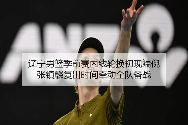 辽宁男篮季前赛内线轮换初现端倪 张镇麟复出时间牵动全队备战